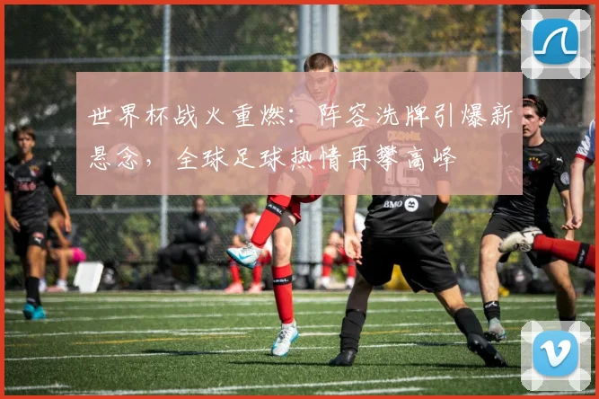世界杯战火重燃：阵容洗牌引爆新悬念，全球足球热情再攀高峰