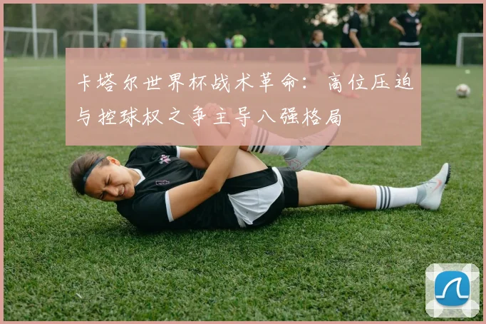 卡塔尔世界杯战术革命：高位压迫与控球权之争主导八强格局