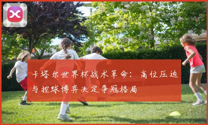 卡塔尔世界杯战术革命：高位压迫与控球博弈决定争冠格局