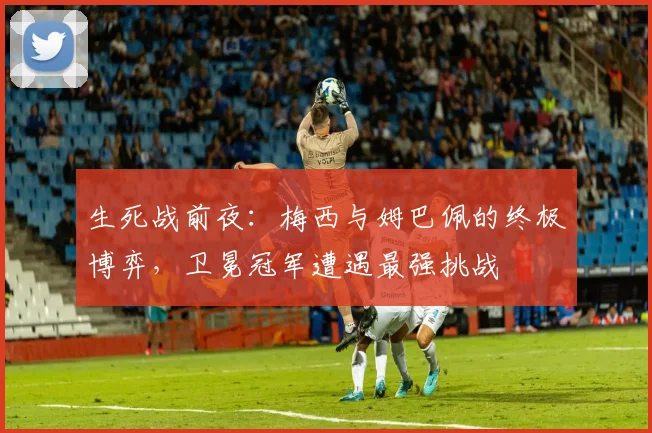 生死战前夜：梅西与姆巴佩的终极博弈，卫冕冠军遭遇最强挑战