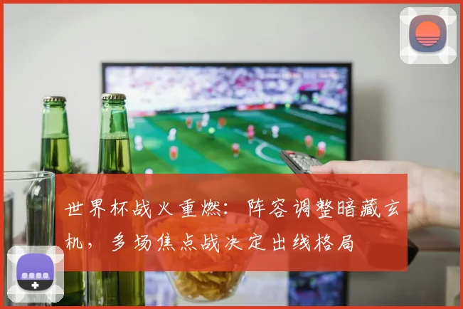 世界杯战火重燃：阵容调整暗藏玄机，多场焦点战决定出线格局