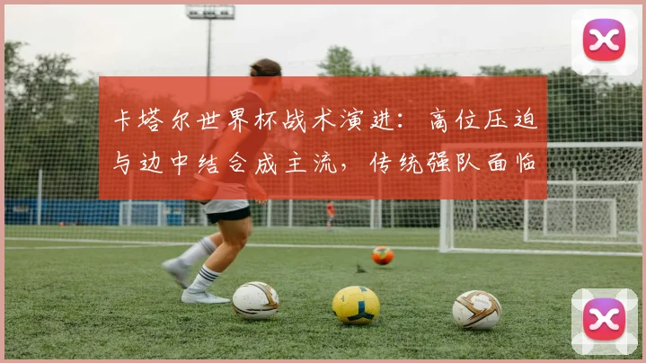 卡塔尔世界杯战术演进：高位压迫与边中结合成主流，传统强队面临新挑战